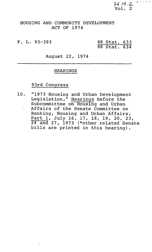 handle is hein.leghis/hcda0004 and id is 1 raw text is: Vol. 2
HOUSING AND COMMUNITY DEVELOPMENT
ACT OF 1974
P. L. 93-393                88 Stat. 633
88 Stat. 634
August 22, 1974
HEARINGS
93rd Congress
10. 1973 Housing and Urban Development
Legislation, Hearings before the
Subcommittee on Housing and Urban
Affairs of the Senate Committee on
Banking, Housing and Urban Affairs,
Part 1, July 16, 17, 18, 19, 20, 23,
24 and 27, 1973 (*other related Senate
bills are printed in this hearing).


