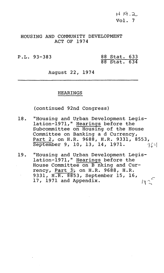 handle is hein.leghis/hcda0009 and id is 1 raw text is: H4 IclDL
Vol. 7
HOUSING AND COMMUNITY DEVELOPMENT
ACT OF 1974
P.L. 93-383                88 Stat. 633
88 Stat. 634
August 22, 1974
HEARINGS
(continued 92nd Congress)
18. Housing and Urban Development Legis-
lation-1971, Hearings before the
Subcommittee on Housing of the House
Committee on Banking a d Currency,
Part 2, on H.R. 9688, H.R. 9331, 8553,
September 9, 10, 13, 14, 1971.
19. Housing and Urban Development Legis-
lation-1971, Hearings before the
House Committee on B nking and Cur-
rency, Part 3, on H.R. 9688, H.R.
9331, H.R. 8853, September 15, 16,
17, 1971 and Appendix.



