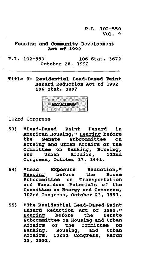 handle is hein.leghis/houcomd0009 and id is 1 raw text is: P.L. 102-550
Vol. 9
Housing and Community Development
Act of 1992
P.L. 102-550           106 Stat. 3672
October 28, 1992
Title X- Residential Lead-Based Paint
Hazard Reduction Act of 1992
106 Stat. 3897
102nd Congress
53) Lead-Based    Paint  Hazard   in
American Housing, Hearing before
the   Senate   Subcommittee   on
Housing and Urban Affairs of the
Committee on Banking, Housing,
and    Urban   Affairs,    102nd
Congress, October 17, 1991.
54) Lead     Exposure    Reduction,
Hearing    before   the    House
Subcommittee on Transportation
and Hazardous Materials of the
Committee on Energy and Commerce,
102nd Congress, October 23, 1991.
55) The Residential Lead-Based Paint
Hazard Reduction Act of 1992,
Hearing   before    the   Senate
Subcommittee on Housing and Urban
Affairs of the Committee on
Banking,   Housing,  and   Urban
Affairs, 102nd Congress, March
19, 1992.


