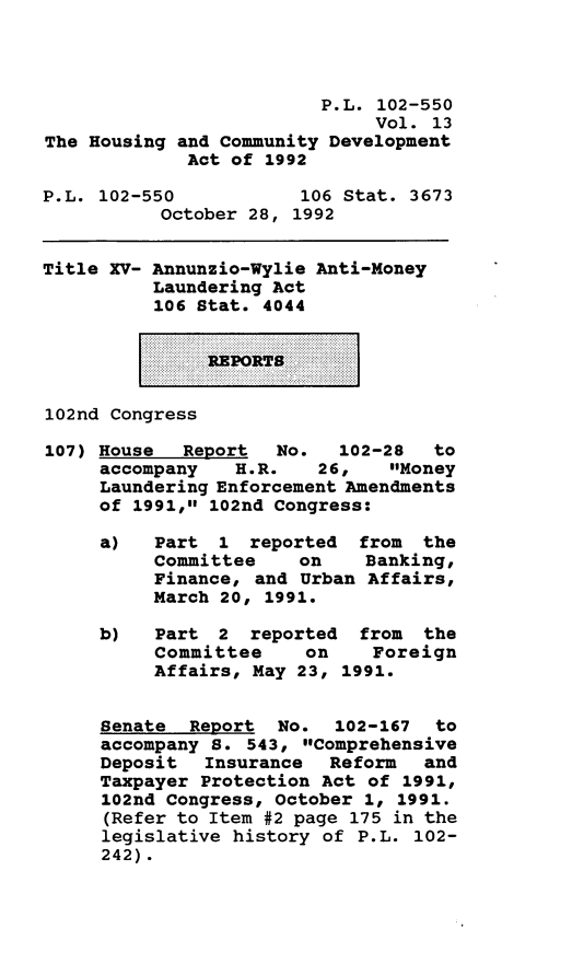 handle is hein.leghis/houcomd0013 and id is 1 raw text is: P.L. 102-550
Vol. 13
The Housing and Community Development
Act of 1992
P.L. 102-550            106 Stat. 3673
October 28, 1992
Title XV- Annunzio-Wylie Anti-Money
Laundering Act
106 Stat. 4044
REPORTS
102nd Congress
107) House Report No. 102-28 to
accompany H.R. 26, Money
Laundering Enforcement Amendments
of 1991, 102nd Congress:
a)   Part 1 reported    from the
Committee on Banking,
Finance, and Urban Affairs,
March 20, 1991.
b)   Part 2 reported    from  the
Committee     on    Foreign
Affairs, May 23, 1991.
Senate Report No. 102-167 to
accompany 8. 543, Comprehensive
Deposit Insurance Reform and
Taxpayer Protection Act of 1991,
102nd Congress, October 1, 1991.
(Refer to Item #2 page 175 in the
legislative history of P.L. 102-
242).


