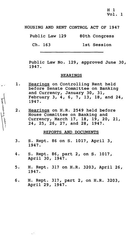 handle is hein.leghis/hrnta0001 and id is 1 raw text is: 
                                        H 1
                                        Vol. 1


         HOUSING AND RENT CONTROL ACT OF 1947

         Public Law 129       80th Congress

           Ch. 163             1st Session



           Public Law No. 129, approved June 30,
           1947.

                      HEARINGS

     1.   Hearings on Controlling Rent held
          before Senate Committee on Banking
          and Currency, January 30, 31,
          February 3, 4, 6, 7, 13, 18, and 24,
          1947.
O
     2.   Hearings on H.R. 2549 held before
L         House Committee on Banking and
          Currency, March 17, 18, 19, 20, 21,
          24, 25, 26, 27, and 28, 1947.

                REPORTS AND DOCUMENTS

     3.   S. Rept. 86 on S. 1017, April 3,
          1947.

     4.   S. Rept. 86, part 2, on S. 1017,
          April 30, 1947.

     5.   H. Rept. 317 on H.R. 3203, April 26,
          1947.

     6.   H. Rept. 317, part 2, on H.R. 3203,
          April 29, 1947.


