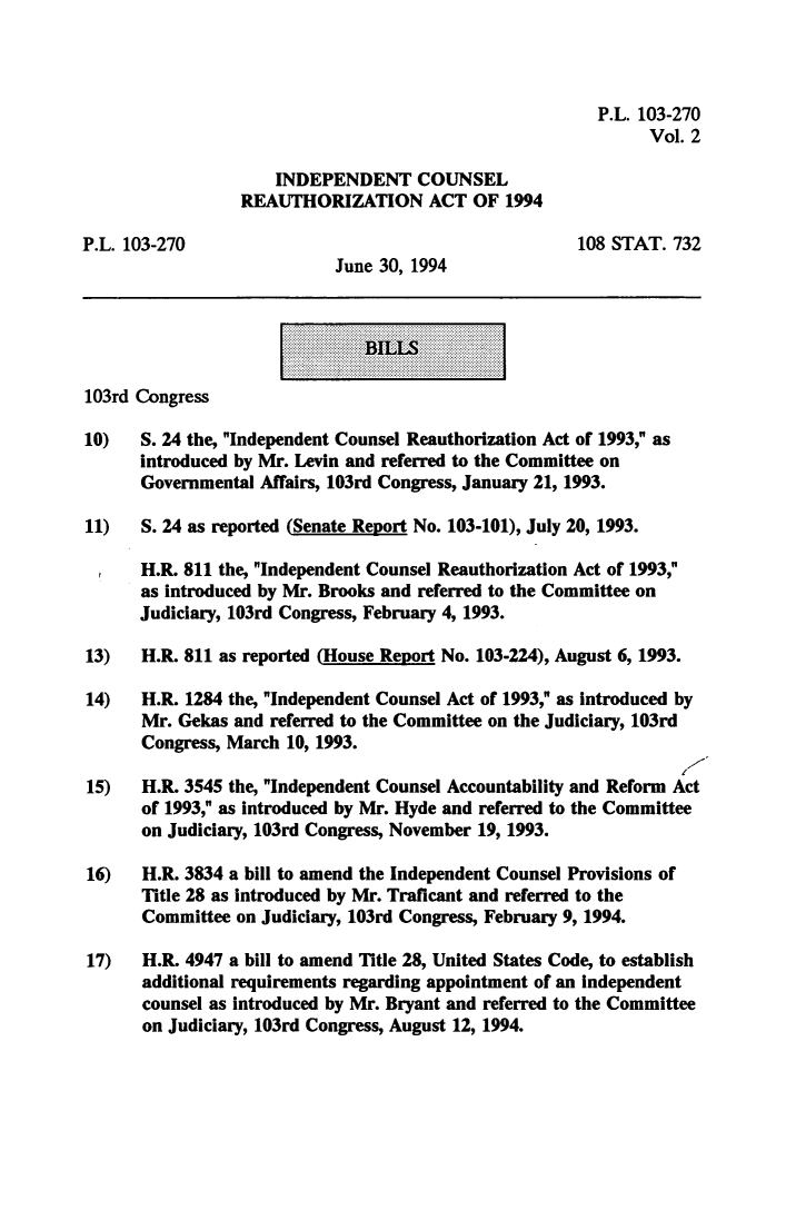handle is hein.leghis/icra0002 and id is 1 raw text is: P.L. 103-270
Vol. 2
INDEPENDENT COUNSEL
REAUTHORIZATION ACT OF 1994
P.L. 103-270                                          108 STAT. 732
June 30, 1994
I    ~BILLSI
103rd Congress
10) S. 24 the, Independent Counsel Reauthorization Act of 1993, as
introduced by Mr. Levin and referred to the Committee on
Governmental Affairs, 103rd Congress, January 21, 1993.
11) S. 24 as reported (Senate Report No. 103-101), July 20, 1993.
,H.R. 811 the, Independent Counsel Reauthorization Act of 1993,
as introduced by Mr. Brooks and referred to the Committee on
Judiciary, 103rd Congress, February 4, 1993.
13) H.R. 811 as reported (House Report No. 103-224), August 6, 1993.
14) H.R. 1284 the, Independent Counsel Act of 1993, as introduced by
Mr. Gekas and referred to the Committee on the Judiciary, 103rd
Congress, March 10, 1993.
15) H.R. 3545 the, Independent Counsel Accountability and Reform Act
of 1993, as introduced by Mr. Hyde and referred to the Committee
on Judiiary, 103rd Congress, November 19, 1993.
16) H.R. 3834 a bill to amend the Independent Counsel Provisions of
Title 28 as introduced by Mr. Traficant and referred to the
Committee on Judiciary, 103rd Congress, February 9, 1994.
17) H.R. 4947 a bill to amend Title 28, United States Code, to establish
additional requirements regarding appointment of an Independent
counsel as introduced by Mr. Bryant and referred to the Committee
on Judiciary, 103rd Congress, August 12, 1994.


