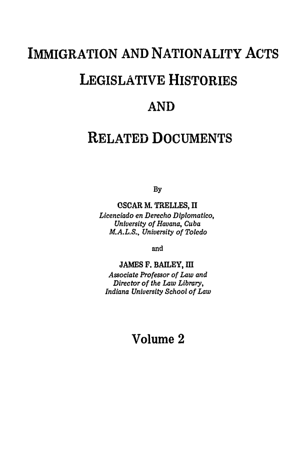 handle is hein.leghis/immnatact0002 and id is 1 raw text is: IMMIGRATION AND NATIONALITY ACTS
LEGISLATIVE HISTORIES
AND
RELATED DOCUMENTS
By

OSCAR M. TRELLES, II
Licenciado en Derecho Diplomatico,
University of Havana, Cuba
M.A.L.S., University of Toledo
and
JAMES F. BAILEY, Ill
Associate Professor of Law and
Director of the Law Library,
Indiana University School of Law

Volume 2


