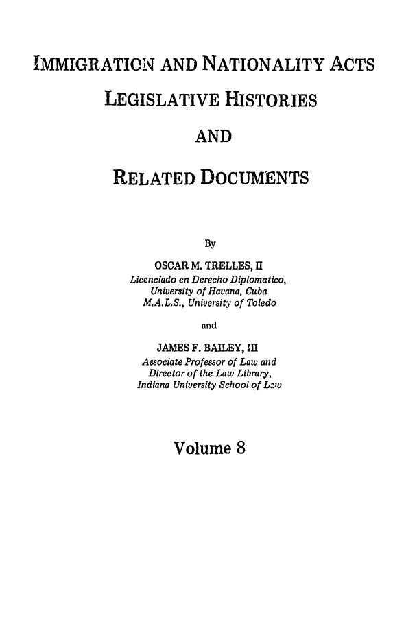 handle is hein.leghis/immnatact0008 and id is 1 raw text is: IMMIGRATION AND NATIONALITY ACTS
LEGISLATIVE HISTORIES
AND
RELATED DOCUMENTS
By

OSCAR M. TRELLES, II
Licenclado en Derecho Diplomatico,
University of Havana, Cuba
M.A.L.S., University of Toledo
and
JAMES F. BAILEY, 11
Associate Professor of Law and
Director of the Law Library,
Indiana University School of Lzwv

Volume 8


