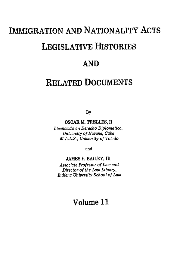 handle is hein.leghis/immnatact0011 and id is 1 raw text is: IMMIGRATION AND NATIONALITY ACTS
LEGISLATIVE HISTORIES
AND
RELATED DOCUMENTS
By

OSCAR M. TRELLES, H
Licenciado en Derecho Diplomatico,
University of Havana, Cuba
M.A.L.S., University of Toledo
and
JAMES F. BAILEY, III
Associate Professor of Law and
Director of the Law Library,
Indiana University School of Law

Volume 11


