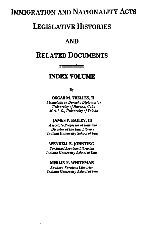 handle is hein.leghis/immnatact0016 and id is 1 raw text is: IMMIGRATION AND NATIONALITY ACTS
LEGISLATIVE- HISTORIES
AND
RELATED DOCUMENTS
INDEX VOLUME
By
OSCAR M. TRELLES,JI
L cenciado en Derecho Diplomatic2
University of Havana, Cuba
MA.L.S., University of Toledo
JAMES F. BALEY, M
Associate Professor of Law and
Director of the Law Library
Indiana University School of Law
WENDELL E. JOHNTING
Technical Services Librarian
Indiana University School of Law
MERIN P. WHITEMAN
Readers 'Services Librarian
Indiana University School of Law


