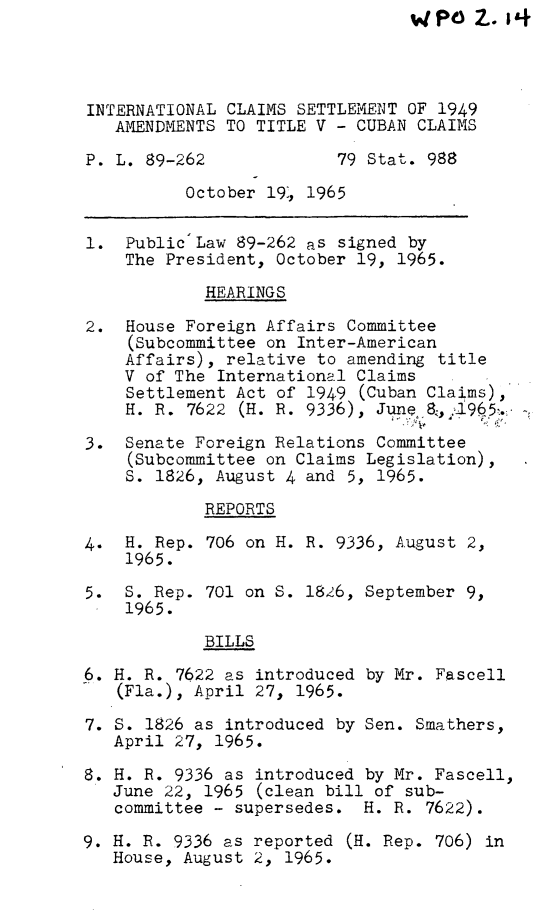 handle is hein.leghis/intcst0001 and id is 1 raw text is:                                  P). 14



INTERNATIONAL CLAIMS SETTLEMENT OF 1949
   AMENDMENTS TO TITLE V - CUBAN CLAIMS

P. L. 89-262             79 Stat. 988
          October 19, 1965

1. Public Law 89-262 as signed by
    The President, October 19, 1965.
            HEARINGS

2. House Foreign Affairs Committee
    (Subcommittee on Inter-American
    Affairs), relative to amending title
    V of The International Claims
    Settlement Act of 1949 (Cuban Claims),
    H. R. 7622 (H. R. 9336), June 8,.1965.

3. Senate Foreign Relations Committee
    (Subcommittee on Claims Legislation),
    S. 1826, August 4 and 5, 1965.

            REPORTS

4. H. Rep. 706 on H. R. 9336, August 2,
    1965.

5. S. Rep. 701 on S. 1826, September 9,
    1965.

            BILLS

6. H. R. 7622 as introduced by Mr. Fascell
   (Fla.), April 27, 1965.

7. S. 1826 as introduced by Sen. Smathers,
   April 27, 1965.
8. H. R. 9336 as introduced by Mr. Fascell,
   June 22, 1965 (clean bill of sub-
   committee - supersedes. H. R. 7622).

9. H. R. 9336 as reported (H. Rep. 706) in
   House, August 2, 1965.


