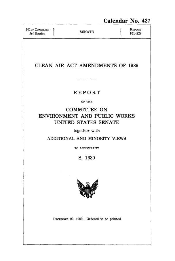 handle is hein.leghis/lecleaia0004 and id is 1 raw text is: Calendar No. 427
101ST CONGRESS  SEAT            REPORT
1st Session    SENATE          101-228
CLEAN AIR ACT AMENDMENTS OF 1989
REPORT
OF THE
COMMITTEE ON
ENVIRONMENT AND PUBLIC WORKS
UNITED STATES SENATE

together with
ADDITIONAL AND MINORITY VIEWS
TO ACCOMPANY
S. 1630

DECEMBER 20, 1989.-Ordered to be printed


