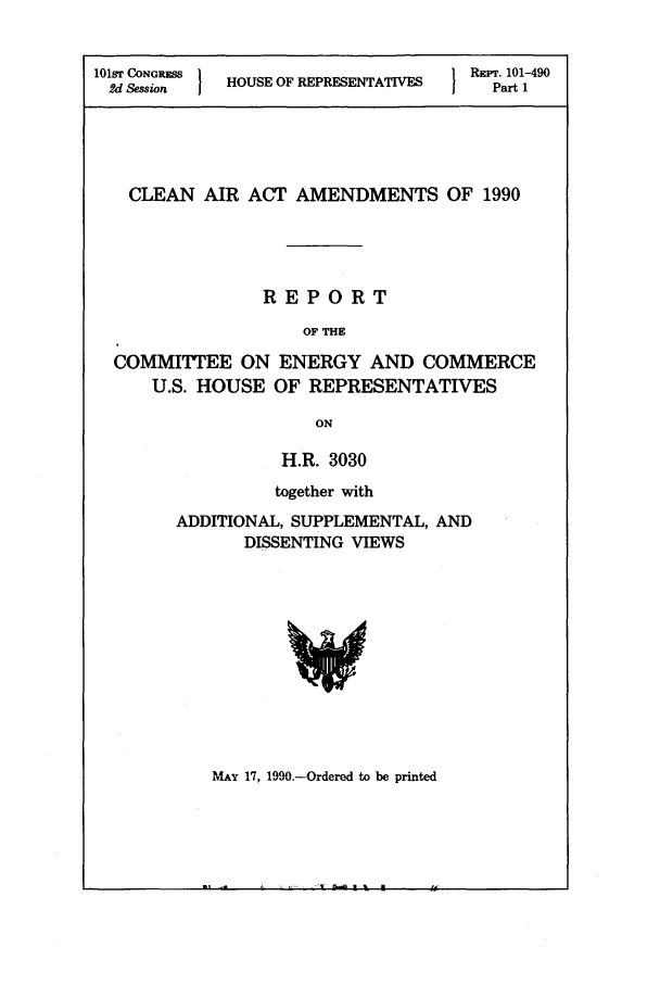 handle is hein.leghis/lecleaia0012 and id is 1 raw text is: 101ST CONGRESS  H  O            RaFT. 101-490
2d Session  HOUSE OF REPRESENTATIVESI  Part 1
CLEAN AIR ACT AMENDMENTS OF 1990
REPORT
OF THE
COMMITTEE ON ENERGY AND COMMERCE
U.S. HOUSE OF REPRESENTATIVES
ON

H.R. 3030
together with
ADDITIONAL, SUPPLEMENTAL, AND
DISSENTING VIEWS

MAY 17, 1990.-OrderLed to be printed


