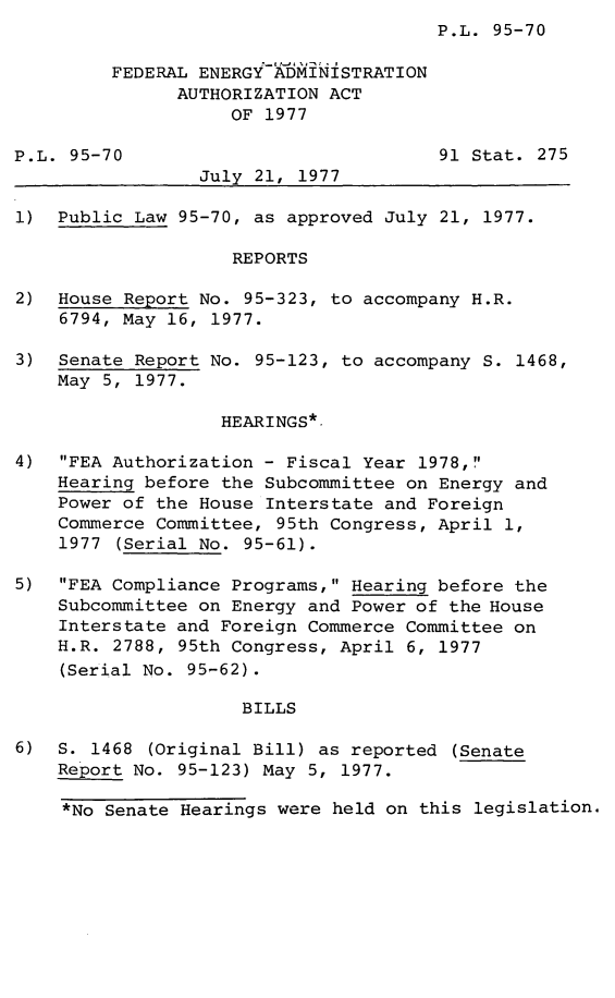 handle is hein.leghis/legfea0001 and id is 1 raw text is: ï»¿P.L. 95-70

FEDERAL ENERGY ADMINISTRATION
AUTHORIZATION ACT
OF 1977
P.L. 95-70                            91 Stat. 275
July 21, 1977
1) Public Law 95-70, as approved July 21, 1977.
REPORTS
2) House Report No. 95-323, to accompany H.R.
6794, May 16, 1977.
3) Senate Report No. 95-123, to accompany S. 1468,
May 5, 1977.
HEARINGS*.
4) FEA Authorization - Fiscal Year 1978,
Hearing before the Subcommittee on Energy and
Power of the House Interstate and Foreign
Commerce Committee, 95th Congress, April 1,
1977 (Serial No. 95-61).
5) FEA Compliance Programs, Hearing before the
Subcommittee on Energy and Power of the House
Interstate and Foreign Commerce Committee on
H.R. 2788, 95th Congress, April 6, 1977
(Serial No. 95-62).
BILLS
6) S. 1468 (Original Bill) as reported (Senate
Report No. 95-123) May 5, 1977.
*No Senate Hearings were held on this legislation.


