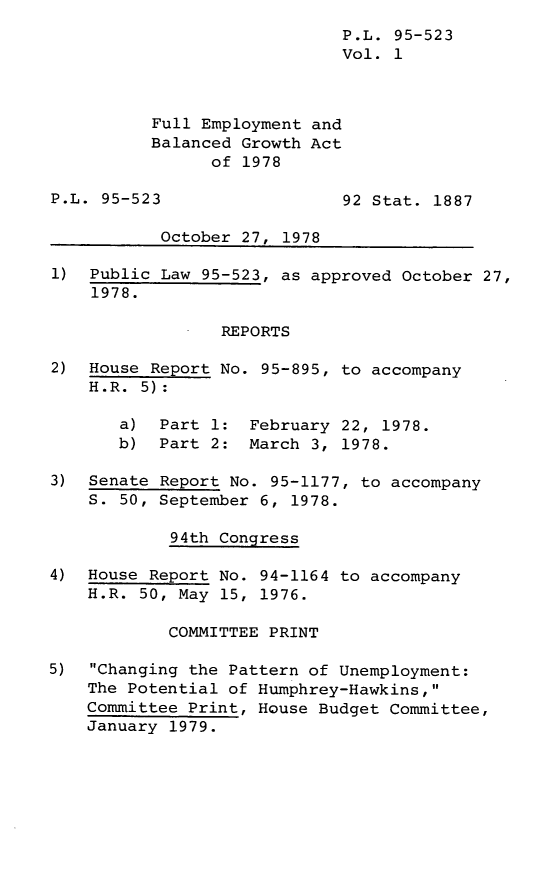 handle is hein.leghis/legfebga0001 and id is 1 raw text is: P.L. 95-523
Vol. 1
Full Employment and
Balanced Growth Act
of 1978
P.L. 95-523                  92 Stat. 1887
October 27, 1978
1) Public Law 95-523, as approved October 27,
1978.
REPORTS
2) House Report No. 95-895, to accompany
H.R. 5):
a) Part 1: February 22, 1978.
b) Part 2: March 3, 1978.
3) Senate Report No. 95-1177, to accompany
S. 50, September 6, 1978.
94th Congress
4) House Report No. 94-1164 to accompany
H.R. 50, May 15, 1976.
COMMITTEE PRINT
5)  Changing the Pattern of Unemployment:
The Potential of Humphrey-Hawkins,
Committee Print, House Budget Committee,
January 1979.


