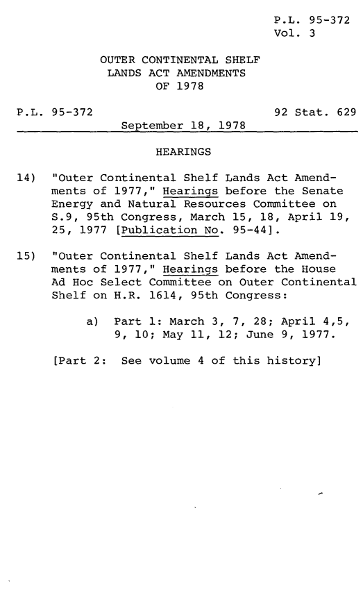 handle is hein.leghis/legoutshel0004 and id is 1 raw text is: ï»¿P.L. 95-372
Vol. 3
OUTER CONTINENTAL SHELF
LANDS ACT AMENDMENTS
OF 1978
P.L. 95-372                          92 Stat. 629
September 18, 1978
HEARINGS
14)  Outer Continental Shelf Lands Act Amend-
ments of 1977, Hearings before the Senate
Energy and Natural Resources Committee on
S.9, 95th Congress, March 15, 18, April 19,
25, 1977 [Publication No. 95-44].
15)  Outer Continental Shelf Lands Act Amend-
ments of 1977, Hearings before the House
Ad Hoc Select Committee on Outer Continental
Shelf on H.R. 1614, 95th Congress:
a) Part 1: March 3, 7, 28; April 4,5,
9, 10; May 11, 12; June 9, 1977.

[Part 2: See volume 4 of this history]


