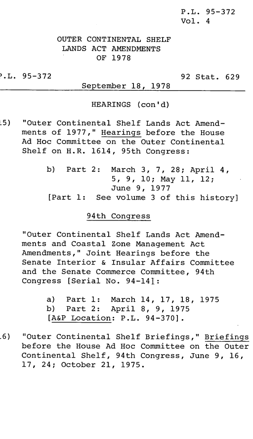 handle is hein.leghis/legoutshel0005 and id is 1 raw text is: P.L. 95-372
Vol. 4
OUTER CONTINENTAL SHELF
LANDS ACT AMENDMENTS
OF 1978
.L. 95-372                         92 Stat. 629
September 18, 1978
HEARINGS (con'd)
.5) Outer Continental Shelf Lands Act Amend-
ments of 1977, Hearings before the House
Ad Hoc Committee on the Outer Continental
Shelf on H.R. 1614, 95th Congress:
b) Part 2: March 3, 7, 28; April 4,
5, 9, 10; May 11, 12;
June 9, 1977
[Part 1: See volume 3 of this history]
94th Congress
Outer Continental Shelf Lands Act Amend-
ments and Coastal Zone Management Act
Amendments, Joint Hearings before the
Senate Interior & Insular Affairs Committee
and the Senate Commerce Committee, 94th
Congress [Serial No. 94-141:
a) Part 1: March 14, 17, 18, 1975
b) Part 2: April 8, 9, 1975
[A&P Location: P.L. 94-370].
.6) Outer Continental Shelf Briefings, Briefings
before the House Ad Hoc Committee on the Outer
Continental Shelf, 94th Congress, June 9, 16,
17, 24; October 21, 1975.


