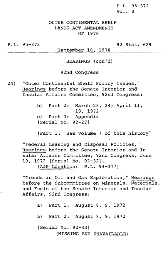 handle is hein.leghis/legoutshel0009 and id is 1 raw text is: ï»¿P.L. 95-372
Vol. 8
OUTER CONTINENTAL SHELF
LANDS ACT AMENDMENTS
OF 1978
P.L. 95-372                          92 Stat. 629
September 18, 1978
HEARINGS (con'd)
92nd Congress
24) Outer Continental Shelf Policy Issues,
Hearings before the Senate Interior and
Insular Affairs Committee, 92nd Congress:
b) Part 2: March 23, 24; April 11,
18, 1972
c) Part 3: Appendix
[Serial No. 92-27]
[Part 1: See volume 7 of this history]
Federal Leasing and Disposal Policies,
Hearings before the Senate Interior and In-
sular Affairs Committee, 92nd Congress, June
19, 1972 [Serial No. 92-32].
[A&P Location: P.L. 94-377]
Trends in Oil and Gas Exploration, Hearings
before the Subcommittee on Minerals, Materials,
and Fuels of the Senate Interior and Insular
Affairs, 92nd Congress:
a) Part 1: August 8, 9, 1972
b) Part 2: August 8, 9, 1972
[Serial No. 92-33]
(MISSING AND UNAVAILABLE)


