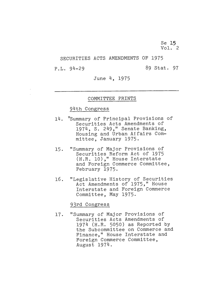 handle is hein.leghis/lehseaa0002 and id is 1 raw text is: Se 15
Vol. 2
SECURITIES ACTS AMENDMENTS OF 1975
P.L. 94-29                    89 Stat. 97
June 4, 1975
COMMITTEE PRINTS
94th Congress
14. Summary of Principal Provisions of
Securities Acts Amendments of
1974, S. 249, Senate Banking,
Housing and Urban Affairs Com-
mittee, January 1975.
15. Summary of Major Provisions of
Securities Reform Act of 1975
(H.R. 10), House Interstate
and Foreign Commerce Committee,
February 1975.
16. Legislative History of Securities
Act Amendments of 1975, House
Interstate and Foreign Commerce
Committee, May 1975.
93rd Congress
17. Summary of Major Provisions of
Securities Acts Amendments of
1974 (H.R. 5050) as Reported by
the Subcommittee on Commerce and
Finance, House Interstate and
Foreign Commerce Committee,
August 1974.


