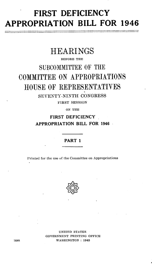 handle is hein.leghis/lfidefsof0001 and id is 1 raw text is: FIRST DEFICIENCY
APPROPRIATION BILL FOR 1946
HEARINGS
BEFORE THE
SUBCOMMITTEE OF THE
COMMITTEE ON APPROPRIATIONS
HOUSE OF REPRESENTATIVES
SEVENTY-NINTH CONGRESS
F1RST SESSION
ON THE
FIRST DEFICIENCY
APPROPRIATION BILL FOR 1946
PART 1
H 'inted for the use of the Committee on Appropriations
0

UNITED STATES
GOVERNMENT PRINTING OFFICE
WASHINGTON : 1945

78561


