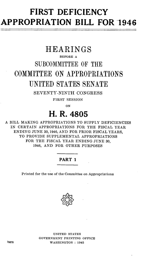 handle is hein.leghis/lfidefsof0002 and id is 1 raw text is: FIRST DEFICIENCY
APPROPRIATION BILL FOR 1946
HEARINGS
BEFORE A
SUBCOMMITTEE OF THE
COMMITTEE ON APPROPRIATIONS
UNITED STATES SENATE
SEVENTY-NINTH CONGRESS
FIRST SESSION
ON
H. R. 4805
A BILL MAKING APPROPRIATIONS TO SUPPLY DEFICIENCIES
IN CERTAIN APPROPRIATIONS FOR THE FISCAL YEAR
ENDING JUNE 30,1946, AND FOR PRIOR FISCAL YEARS,
TO PROVIDE SUPPLEMENTAL APPROPRIATIONS
FOR THE FISCAL YEAR ENDING JUNE 30,
1946, AND FOR OTHER PURPOSES

PART 1

Printed for the use of the Committee on Appropriations

UNITED STATES
GOVERNMENT PRINTING OFFICE
WASHINGTON : 1945


