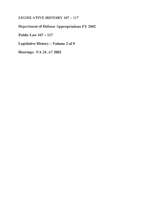 handle is hein.leghis/lghidapy0002 and id is 1 raw text is: LEGISLATIVE HISTORY 107 - 117
Department of Defense Appropriations FY 2002
Public Law 107 - 117
Legislative History - Volume 2 of 9
Hearings: UA 24 .A7 2002


