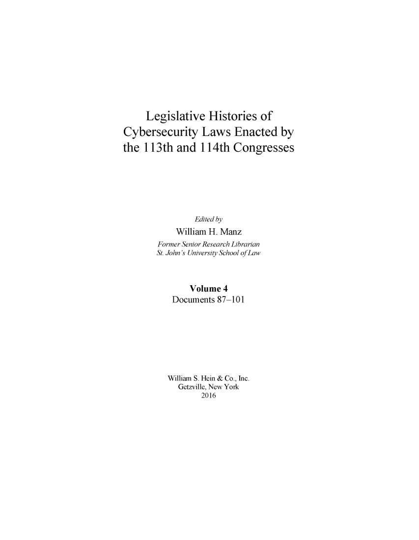 handle is hein.leghis/lhcybscw0004 and id is 1 raw text is: 











     Legislative Histories of

Cybersecurity Laws Enacted by

the 113th and 114th Congresses







                Edited by
            William H. Manz
        Former Senior Research Librarian
        St. John's University School of Law



               Volume 4
           Documents 87-101








           William S. Hein & Co., Inc.
           Getzville, New York
                  2016


