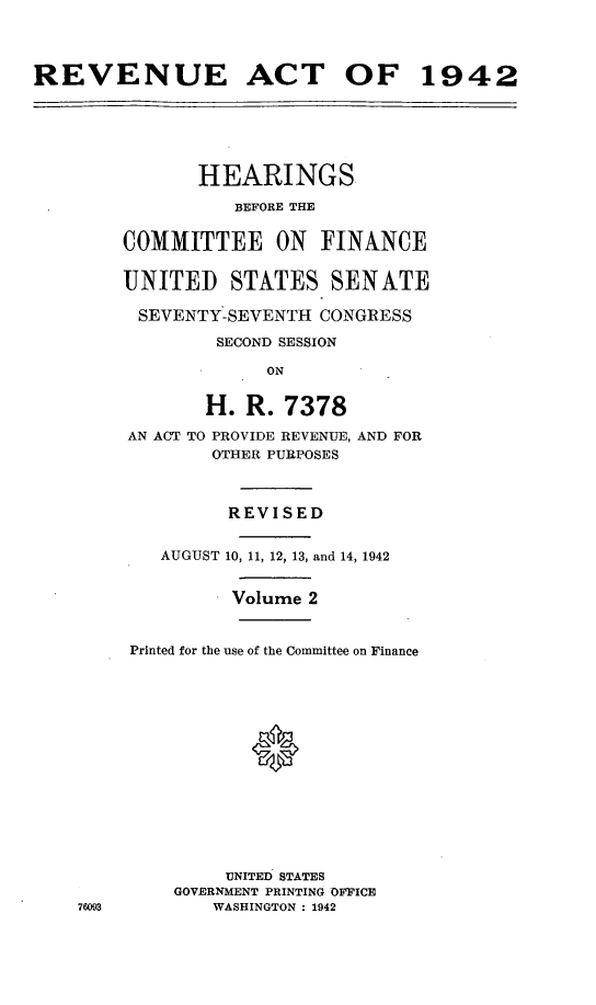handle is hein.leghis/lhenut0005 and id is 1 raw text is: REVENUE ACT OF 1942
HEARINGS
BEFORE THE
COMMITTEE ON FINANCE
UNITED STATES SENATE
SEVENTY-SEVENTH CONGRESS
SECOND SESSION
ON
H. R. 7378
AN ACT TO PROVIDE REVENUE, AND FOR
OTHER PURPOSES
REVISED
AUGUST 10, 11, 12, 13, and 14, 1942
Volume 2
Printed for the use of the Committee on Finance
UNITED' STATES
GOVERNMENT PRINTING OFFICE
76093         WASHINGTON : 1942


