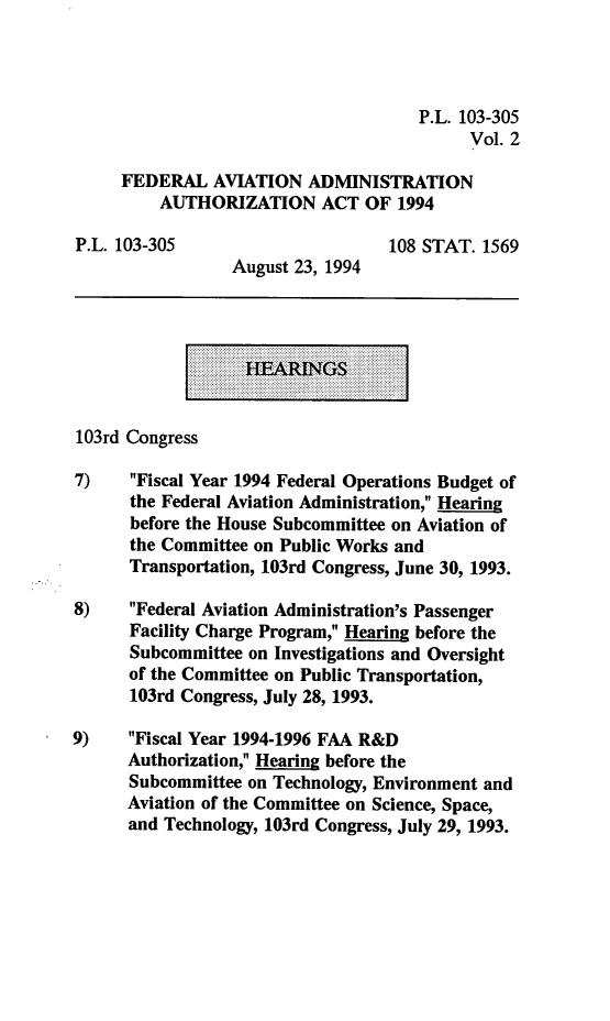 handle is hein.leghis/lhfaa0002 and id is 1 raw text is: P.L. 103-305
Vol. 2
FEDERAL AVIATION ADMINISTRATION
AUTHORIZATION ACT OF 1994
P.L. 103-305                       108 STAT. 1569
August 23, 1994
103rd Congress
7)    Fiscal Year 1994 Federal Operations Budget of
the Federal Aviation Administration, Hearing~
before the House Subcommittee on Aviation of
the Committee on Public Works and
Transportation, 103rd Congress, June 30, 1993.
8)    Federal Aviation Administration's Passenger
Facility Charge Program, Hearing before the
Subcommittee on Investigations and Oversight
of the Committee on Public Transportation,
103rd Congress, July 28, 1993.
9)    Fiscal Year 1994-1996 FAA R&D
Authorization, Hearing before the
Subcommittee on Technology, Environment and
Aviation of the Committee on Science, Space,
and Technology, 103rd Congress, July 29, 1993.


