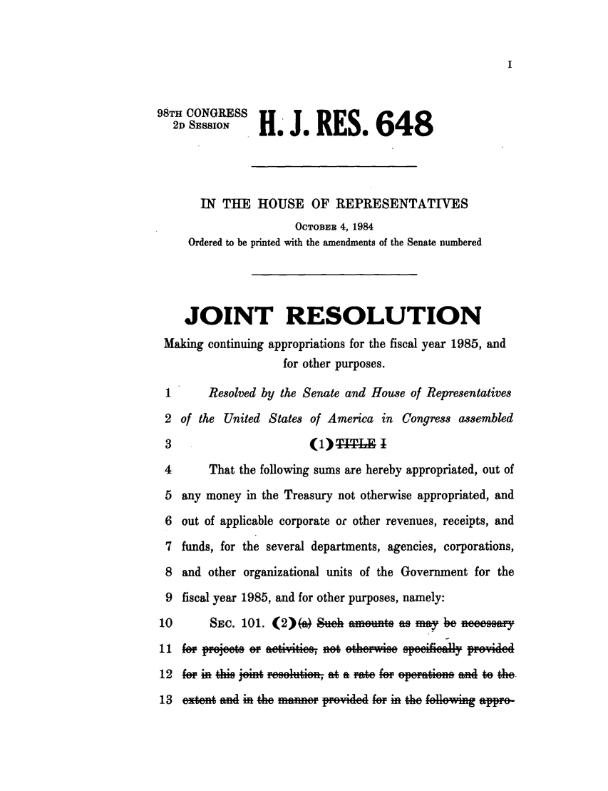 handle is hein.leghis/lhicafi0007 and id is 1 raw text is: 98TH CONGRESS
2DH J. RES. 648
IN THE HOUSE OF REPRESENTATIVES
OCTOBER 4, 1984
Ordered to be printed with the amendments of the Senate numbered
JOINT RESOLUTION
Making continuing appropriations for the fiscal year 1985, and
for other purposes.
1      Resolved by the Senate and House of Representatives
2 of the United States of America in Congress assembled
3                       ( 1 )TITLE
4      That the following sums are hereby appropriated, out of
5 any money in the Treasury not otherwise appropriated, and
6 out of applicable corporate or other revenues, receipts, and
7 funds, for the several departments, agencies, corporations,
8 and other organizational units of the Government for the
9 fiscal year 1985, and for other purposes, namely:
10       SEc. 101. (2)(Q)eh ametiw      s a my be neeesay
11 i o  eee- o  eiitie   no ethe.e e             i-
12 fo   nti on     -sliin    Aameffoe-in           m4 tothe,
13 extent and in the manei- ppovide if in the following apre-


