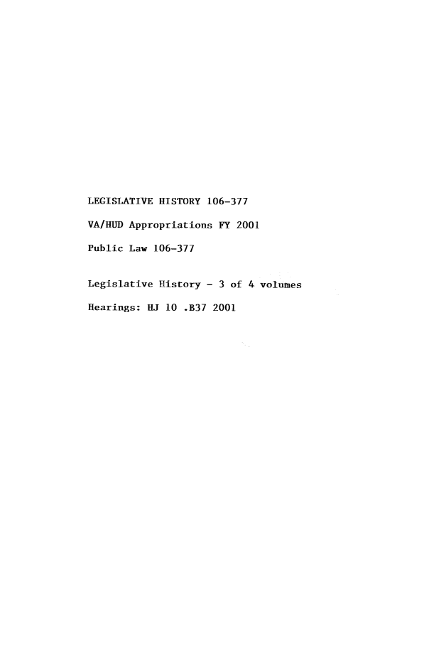 handle is hein.leghis/lhideparu0003 and id is 1 raw text is: LEGISLATIVE HISTORY 106-377
VA/HUD Appropriations FY 2001
Public Law 106-377
Legislative History - 3 of 4 volumes
Hearings: HJ 10 .B37 2001


