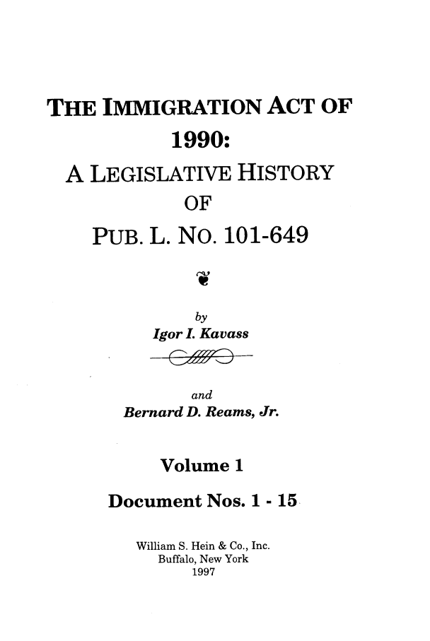 handle is hein.leghis/lhimact0001 and id is 1 raw text is: THE IMMIGRATION ACT OF
1990:
A LEGISLATIVE HISTORY
OF
PUB. L. No. 101-649

Igor L Kavass

and
Bernard D. Reams, Jr.

Volume 1
Document Nos. 1 - 15
William S. Hein & Co., Inc.
Buffalo, New York
1997


