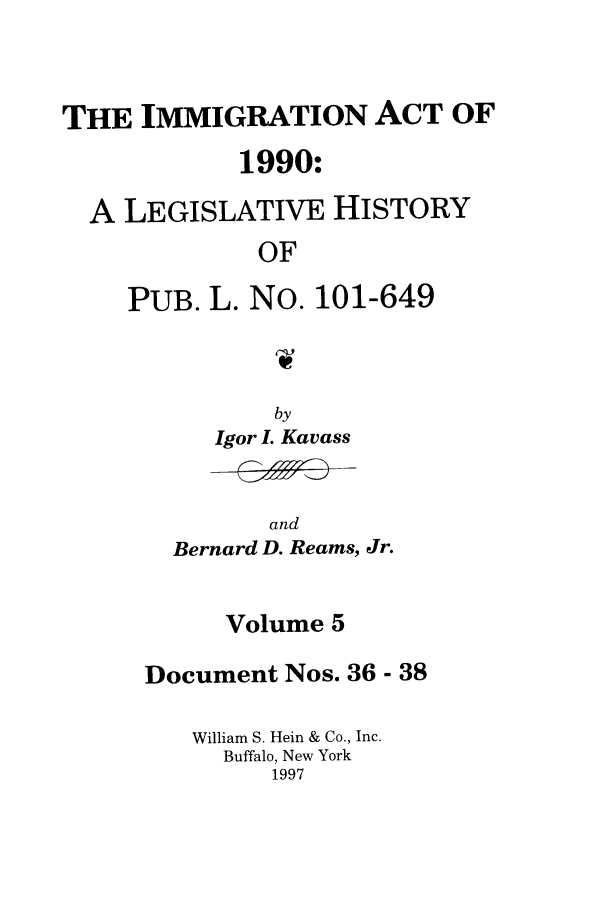 handle is hein.leghis/lhimact0005 and id is 1 raw text is: THE IMMIGRATION ACT OF
1990:
A LEGISLATIVE HISTORY
OF
PUB. L. No. 101-649
by
Igor I. Kavass

and
Bernard D. Reams, Jr.

Volume 5
Document Nos. 36 - 38
William S. Hein & Co., Inc.
Buffalo, New York
1997


