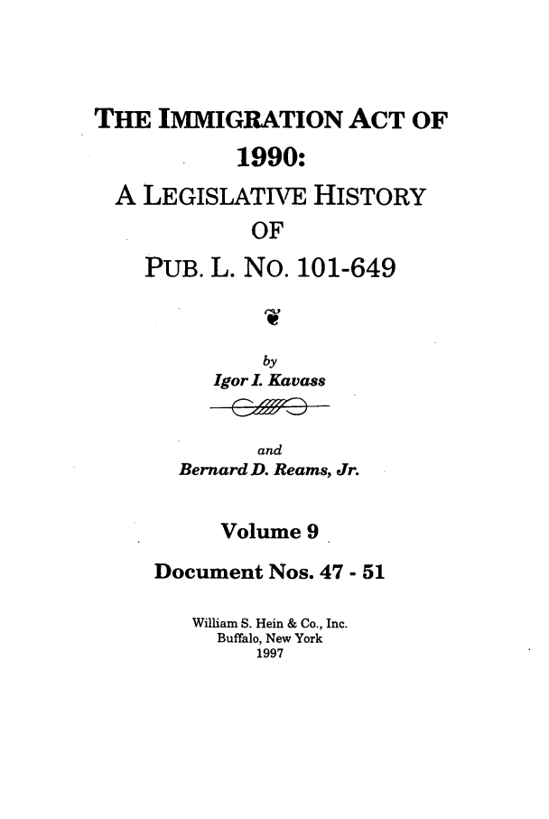 handle is hein.leghis/lhimact0009 and id is 1 raw text is: THE IMMIGRATION ACT OF
1990:
A LEGISLATIVE HISTORY
OF
PUB. L. No. 101-649

by
Igor 1. Kavass

and
Bernard D. Reams, Jr.

Volume 9
Document Nos. 47 - 51
William S. Hein & Co., Inc.
Buffalo, New York
1997


