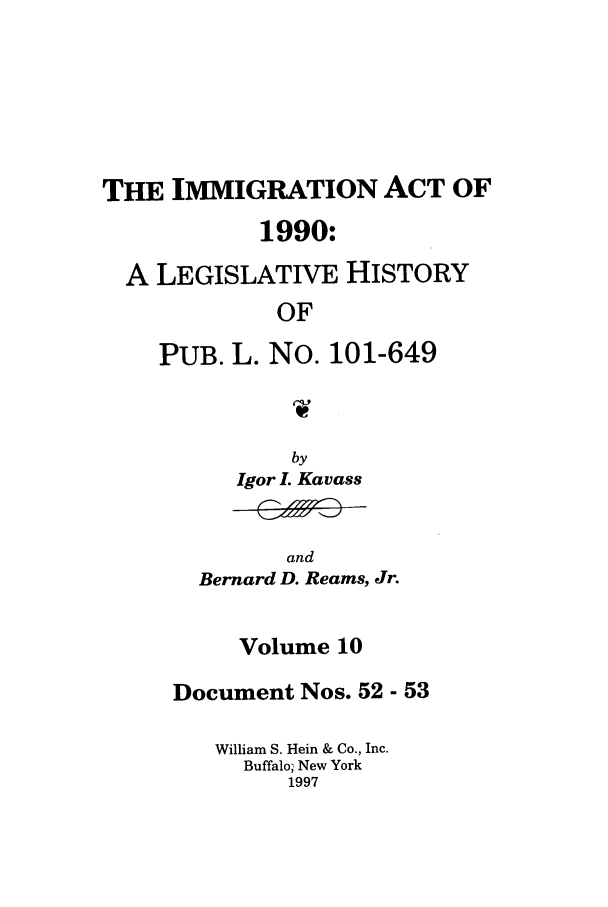 handle is hein.leghis/lhimact0010 and id is 1 raw text is: THE IMMIGRATION ACT OF
1990:
A LEGISLATIVE HISTORY
OF
PUB. L. No. 101-649
1W

by
Igor L Kavass

and
Bernard D. Reams, Jr.

Volume 10
Document Nos. 52 - 53
William S. Hein & Co., Inc.
Buffalo, New York
1997


