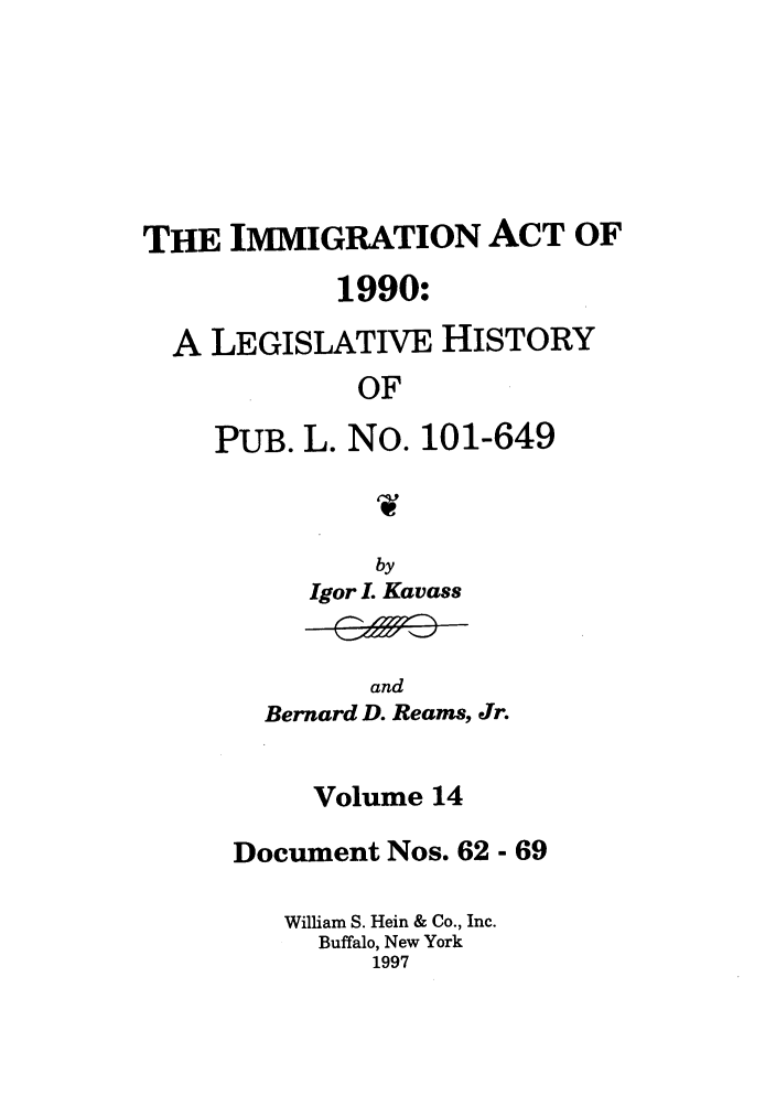 handle is hein.leghis/lhimact0014 and id is 1 raw text is: THE IMMIGRATION ACT OF
1990:
A LEGISLATIVE HISTORY
OF
PUB. L. No. 101-649

by
Igor L Kavass

and
Bernard D. Reams, Jr.

Volume 14
Document Nos. 62 - 69
William S. Hein & Co., Inc.
Buffalo, New York
1997


