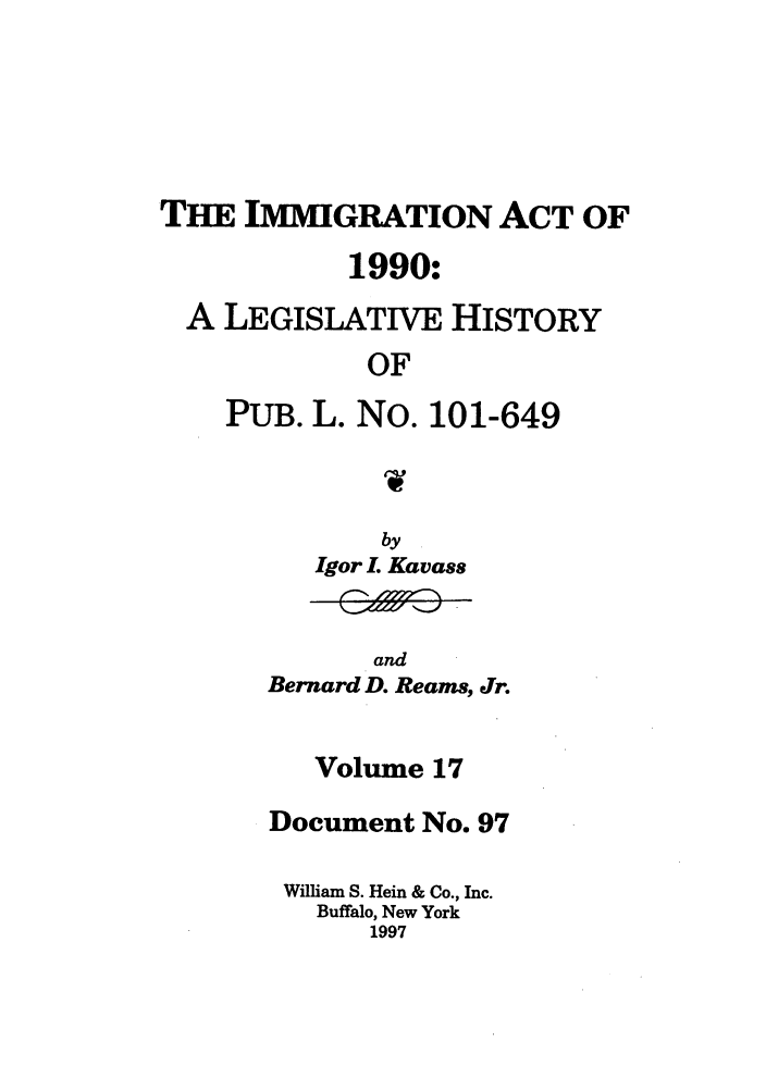 handle is hein.leghis/lhimact0017 and id is 1 raw text is: THE IMMIGRATION ACT OF
1990:
A LEGISLATIVE HISTORY
OF
PUB. L. No. 101-649

by
Igor I. Kavass

and
Bernard D. Reams, Jr.

Volume 17
Document No. 97
William S. Hein & Co., Inc.
Buffalo, New York
1997


