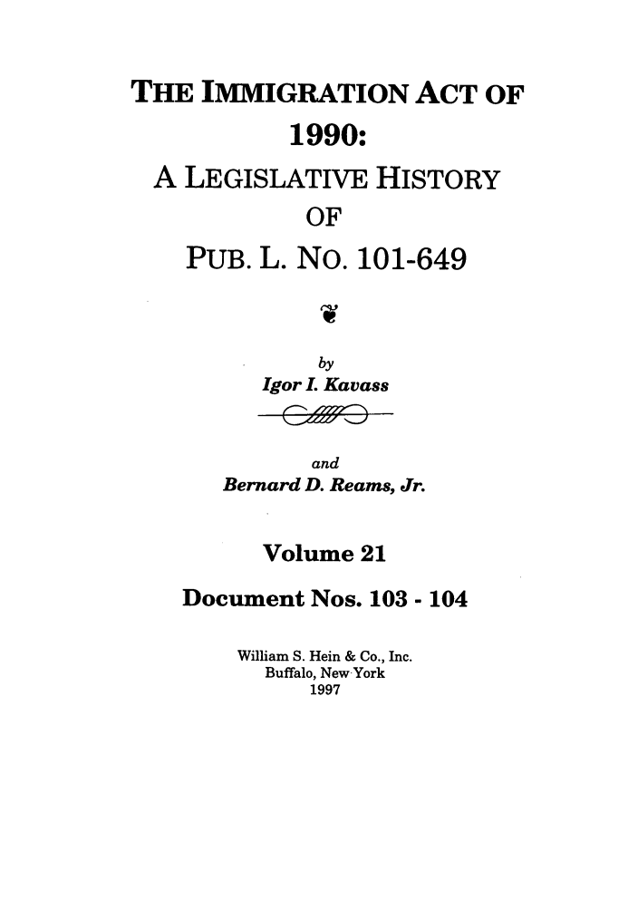 handle is hein.leghis/lhimact0021 and id is 1 raw text is: THE IMMIGRATION ACT OF
1990:
A LEGISLATIVE HISTORY
OF
PUB. L. No. 101-649

by
Igor L Kavass
and
Bernard D. Reams, Jr.

Volume 21
Document Nos. 103 - 104
William S. Hein & Co., Inc.
Buffalo, New-York
1997


