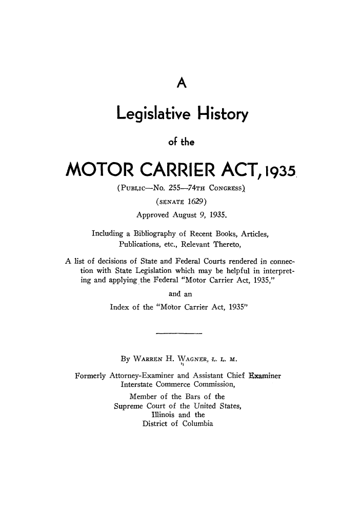 handle is hein.leghis/lhimotca0001 and id is 1 raw text is: A

Legislative History
of the
MOTOR CARRIER ACT, 1935
(PuBJc-No. 255-74TH CONGRSS)
(SENATE 1629)
Approved August 9, 1935.
Including a Bibliography of Recent Books, Articles,
Publications, etc., Relevant Thereto,
A list of decisions of State and Federal Courts rendered in connec-
tion with State Legislation which may be helpful in interpret-
ing and applying the Federal Motor Carrier Act, 1935,
and an
Index of the Motor Carrier Act, 1935
By WARRN H. WAGNER, I. I. M.
Formerly Attorney-Examiner and Assistant Chief Examiner
Interstate Commerce Commission,
Member of the Bars of the
Supreme Court of the United States,
Illinois and the
District of Columbia


