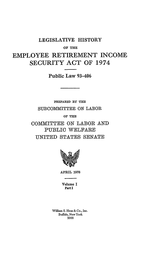 handle is hein.leghis/lhis0001 and id is 1 raw text is: LEGISLATIVE HISTORY

OF THE
EMPLOYEE RETIREMENT INCOME
SECURITY ACT OF 1974
Public Law 93-406
PREPAPED BY THE
SUBCOMMITTEE ON LABOR
OF THE
COMI=TTEE ON LABOR AND
PUBLIC WELFARE
UNITED STATES SENATE
w
APRIL 1976
Volume I
Part I
William S. Hem & Co., Inc.
Buffalo, NewYork
2000


