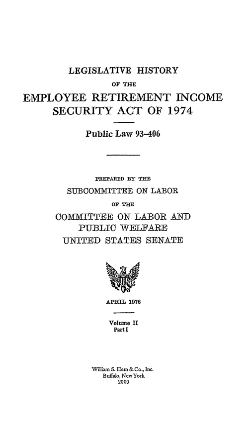 handle is hein.leghis/lhis0002 and id is 1 raw text is: LEGISLATIVE HISTORY

OF THE
EMPLOYEE RETIREMENT INCOME
SECURITY ACT OF 1974
Public Law 93-406
PPEPARED BY TE
SUBCOMMITTEE ON LABOR
OF TE
COITTEE ON LABOR AND
PUBLIC WELFARE
UNITED STATES SENATE

APRIL 1976
Volume II
Part I
William S. Hem & Co., Inc.
Buffalo, NewYork
2000


