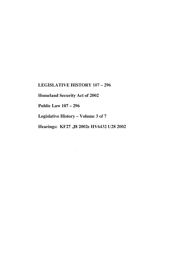 handle is hein.leghis/lhishset0003 and id is 1 raw text is: LEGISLATIVE HISTORY 107 - 296
Homeland Security Act of 2002
Public Law 107 - 296
Legislative History - Volume 3 of 7
Hearings: KF27 .J8 2002e HV6432 U28 2002


