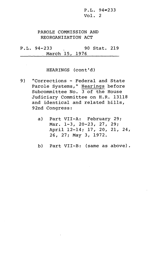 handle is hein.leghis/lhparolreo0002 and id is 1 raw text is: P.L. 94-233
Vol. 2
PAROLE COMMISSION AND
REORGANIZATION ACT
P.L. 94-233           90 Stat. 219
March 15, 1976
HEARINGS (cont'd)
9) Corrections - Federal and State
Parole Systems, Hearings before
Subcommittee No. 3 of the House
Judiciary Committee on H.R. 13118
and identical and related bills,
92nd Congress:
a) Part VII-A: February 29;
Mar. 1-3, 20-23, 27, 29;
April 12-14; 17, 20, 21, 24,
26, 27; May 3, 1972.
b) Part VII-B: (same as above).


