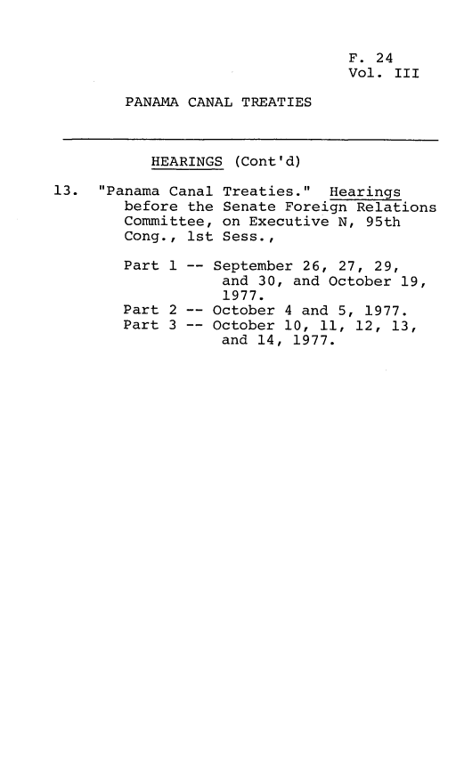 handle is hein.leghis/lhpct0003 and id is 1 raw text is: 


                                 F. 24
                                 Vol. III

        PANAMA CANAL TREATIES



           HEARINGS (Cont'd)

13. Panama Canal Treaties. Hearings
        before the Senate Foreign Relations
        Committee, on Executive N, 95th
        Cong., 1st Sess.,

        Part 1 -- September 26, 27, 29,
                   and 30, and October 19,
                   1977.
        Part 2 -- October 4 and 5, 1977.
        Part 3 -- October 10, 11, 12, 13,
                   and 14, 1977.


