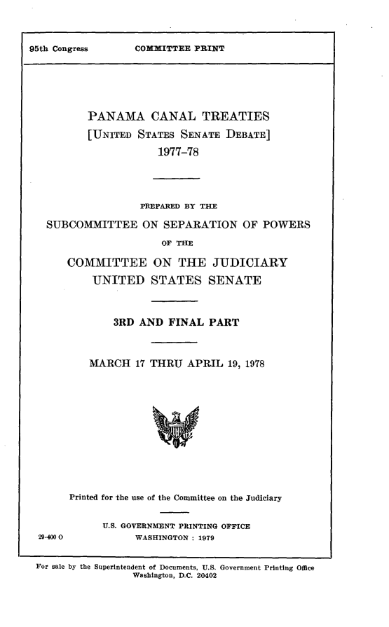 handle is hein.leghis/lhpct0010 and id is 1 raw text is: 



COMMITTEE PRINT


       PANAMA CANAL TREATIES

       [UNITED STATES SENATE DEBATE]

                   1977-78





                PREPARED BY THE

SUBCOMMITTEE ON SEPARATION OF POWERS

                    OF THE

    COMMITTEE ON THE JUDICIARY

        UNITED STATES SENATE



           3RD AND FINAL PART



       MARCH 17 THRU APRIL 19, 1978














    Printed for the use of the Committee on the Judiciary


29-400O


U.S. GOVERNMENT PRINTING OFFICE
      WASHINGTON : 1979


For sale by the Superintendent of Documents, U.S. Government Printing Office
                 Washington, D.C. 20402


95th Congress


