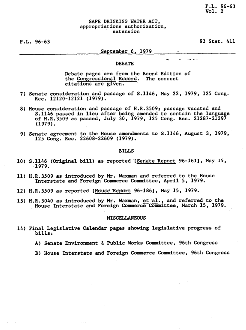 handle is hein.leghis/lhsdaaae0002 and id is 1 raw text is:                                                                P.L. 96-63
                                                               Vol. 2

                        SAFE DRINKING WATER ACT,
                     appropriations authorization,
                                extension

 P.L. 96-63                                                  93 Stat. 411
                            September 6. 1979

                                 DEBATE

                Debate pages are from the Bound Edition of
                the CongressionaliRecord.  The correct
                citations are given.

 7) Senate consideration and passage of S.1146, May 22, 1979, 125 Cong.
      Rec. 12120-12121 (1979).

 8) House consideration and passage of H.R.3509; passage vacated and
      S.1146 passed in lieu after being amended to contain the language
      of H.R.3509 as passed, July 30, 1979, 125 Cong. Rec. 21287-21297
      (1979).

 9) Senate agreement to the House amendments to S.1146, August 3, 1979,
      125 Cong. Rec. 22608-22609 (1979).

                                  BILLS

10) S.1146 (Original bill) as reported [Senate Report 96-161], May 15,
      1979.

11) H.R.3509 as introduced by Mr. Waxman and referred to the House
      Interstate and Foreign Commerce Committee, April 5, 1979.

12) H.R.3509 as reported [House Report 96-186], May 15, 1979.
13) H.R.3040 as introduced by Mr. Waxman, et al., and referred to the
      House Interstate and Foreign Commerce Committee, March 15, 1979.

                              MISCELLANEOUS

14) Final Legislative Calendar pages showing legislative progress of
      bills:

      A) Senate Environment & Public Works Committee, 96th Congress
      B) House Interstate and Foreign Commerce Committee, 96th Congress


