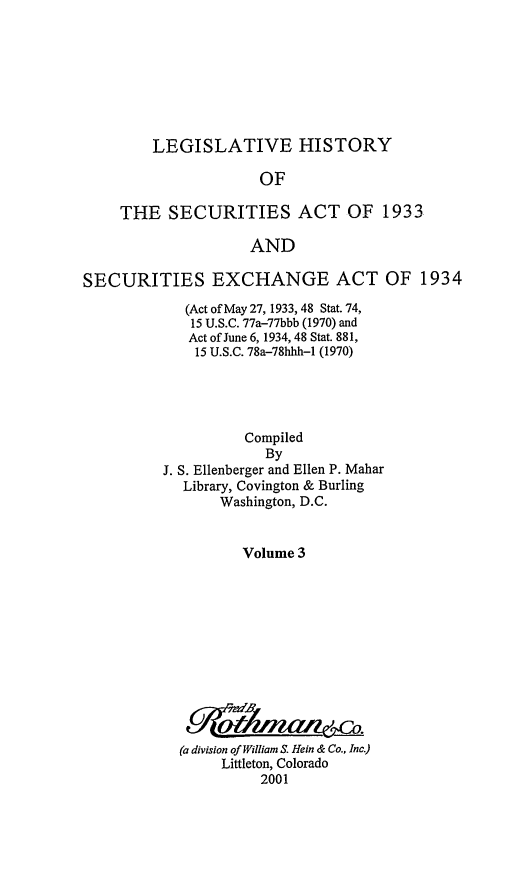 handle is hein.leghis/lhsv0003 and id is 1 raw text is: LEGISLATIVE HISTORY

OF
THE SECURITIES ACT OF 1933
AND
SECURITIES EXCHANGE ACT OF 1934

(Act of May 27, 1933, 48 Stat. 74,
15 U.S.C. 77a-77bbb (1970) and
Act of June 6, 1934, 48 Stat. 881,
15 U.S.C. 78a-78hhh-1 (1970)
Compiled
By
J. S. Ellenberger and Ellen P. Mahar
Library, Covington & Burling
Washington, D.C.
Volume 3
(a division of William S. Hein & Co., Inc.)
Littleton, Colorado
2001


