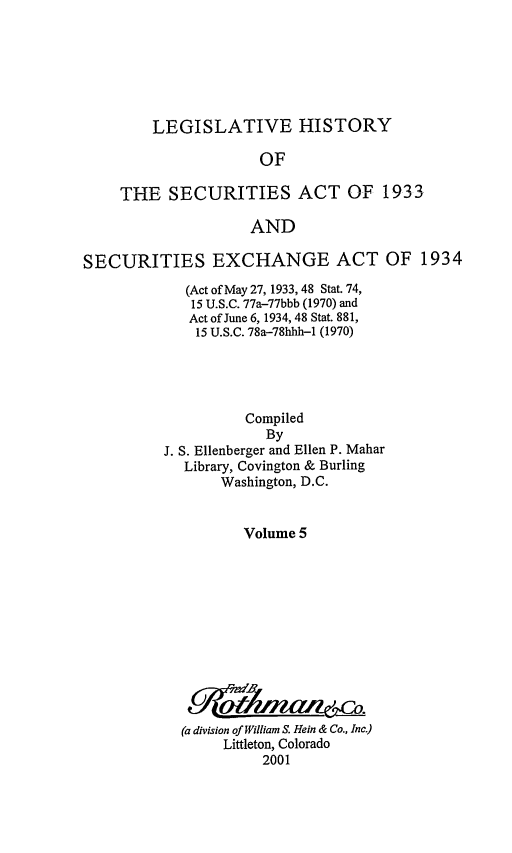 handle is hein.leghis/lhsv0005 and id is 1 raw text is: LEGISLATIVE HISTORY

OF
THE SECURITIES ACT OF 1933
AND
SECURITIES EXCHANGE ACT OF 1934

(Act of May 27, 1933, 48 Stat. 74,
15 U.S.C. 77a-77bbb (1970) and
Act of June 6, 1934, 48 Stat. 881,
15 U.S.C. 78a-78hhh-1 (1970)
Compiled
By
J. S. Ellenberger and Ellen P. Mahar
Library, Covington & Burling
Washington, D.C.
Volume 5
(a division of William S. Hein & Co., Inc.)
Littleton, Colorado
2001


