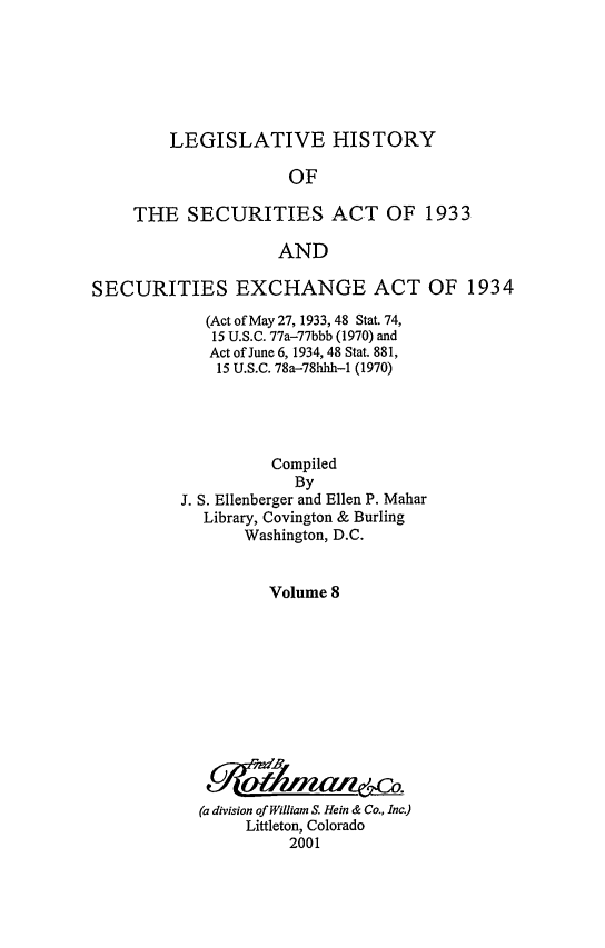 handle is hein.leghis/lhsv0008 and id is 1 raw text is: LEGISLATIVE HISTORY
OF
THE SECURITIES ACT OF 1933
AND
SECURITIES EXCHANGE ACT OF 1934
(Act of May 27, 1933, 48 Stat. 74,
15 U.S.C. 77a-77bbb (1970) and
Act of June 6, 1934, 48 Stat. 881,
15 U.S.C. 78a-78hhh-1 (1970)
Compiled
By
J. S. Ellenberger and Ellen P. Mahar
Library, Covington & Burling
Washington, D.C.
Volume 8
(a division of William S. Hein & Co., Inc.)
Littleton, Colorado
2001


