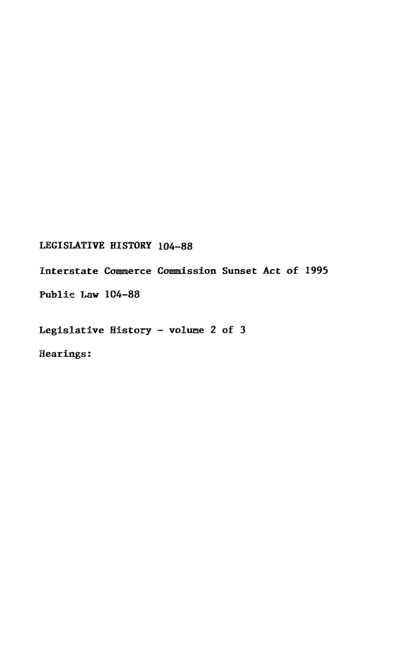 handle is hein.leghis/lintersa0002 and id is 1 raw text is: LEGISLATIVE HISTORY 104-88
Interstate Commerce Commission Sunset Act of 1995
Public Law 104-88
Legislative History - volume 2 of 3
Hearings:


