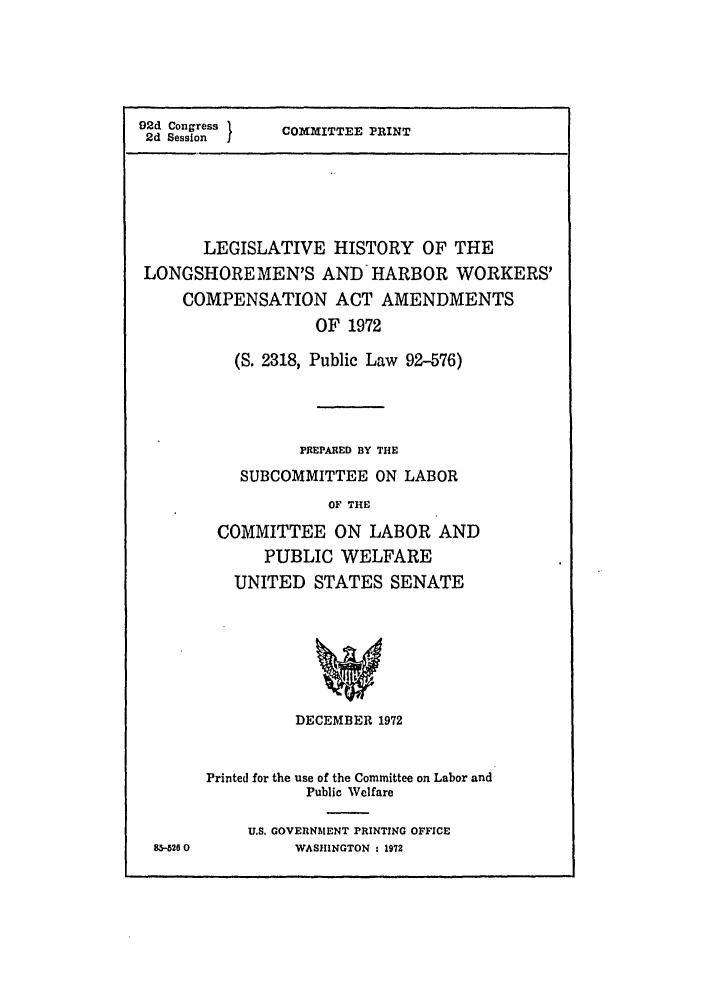 handle is hein.leghis/lngshrmn0001 and id is 1 raw text is: 92d Congress 1
2d Session

COMMITTEE PRINT

LEGISLATIVE HISTORY OF THE
LONGSHOREMEN'S AND HARBOR WORKERS'
COMPENSATION ACT AMENDMENTS
OF 1972
(S. 2318, Public Law 92-576)
PREPARED BY THE
SUBCOMMITTEE ON LABOR
OF THE
COMMITTEE ON LABOR AND
PUBLIC WELFARE
UNITED STATES SENATE

826 0

DECEMBER 1972
Printed for the use of the Committee on Labor and
Public Welfare
U.S. GOVERNMENT PRINTING OFFICE
WASHINGTON : 1972


