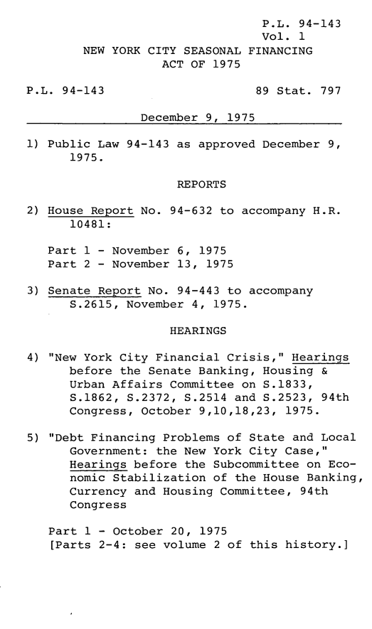 handle is hein.leghis/lnycseas0001 and id is 1 raw text is: P.L. 94-143
Vol. 1
NEW YORK CITY SEASONAL FINANCING
ACT OF 1975
P.L. 94-143                     89 Stat. 797
December 9, 1975
1) Public Law 94-143 as approved December 9,
1975.
REPORTS
2) House Report No. 94-632 to accompany H.R.
10481:
Part 1 - November 6, 1975
Part 2 - November 13, 1975
3) Senate Report No. 94-443 to accompany
S.2615, November 4, 1975.
HEARINGS
4) New York City Financial Crisis, Hearings
before the Senate Banking, Housing &
Urban Affairs Committee on S.1833,
S.1862, S.2372, S.2514 and S.2523, 94th
Congress, October 9,10,18,23, 1975.
5) Debt Financing Problems of State and Local
Government: the New York City Case,
Hearings before the Subcommittee on Eco-
nomic Stabilization of the House Banking,
Currency and Housing Committee, 94th
Congress
Part 1 - October 20, 1975
[Parts 2-4: see volume 2 of this history.]


