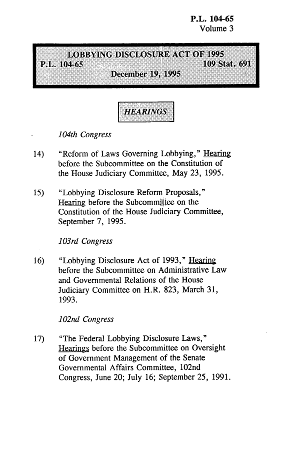handle is hein.leghis/lobdisur0003 and id is 1 raw text is: P.L. 104-65
Volume 3
LOID M.    I:SCLOSUR   ACT. OF199
1 04th Congress
14)   Reform of Laws Governing Lobbying, Hearing
before the Subcommittee on the Constitution of
the House Judiciary Committee, May 23, 1995.
15)   Lobbying Disclosure Reform Proposals,
Hearing before the Subcommt1~tee on the
Constitution of the House Judiciary Committee,
September 7, 1995.
103rd Congress
16)   Lobbying Disclosure Act of 1993, Hearing
before the Subcommittee on Administrative Law
and Governmental Relations of the House
Judiciary Committee on H.R. 823, March 31,
1993.
102nid Congress
17)   The Federal Lobbying Disclosure Laws,
Hearings before the Subcommittee on Oversight
of Government Management of the Senate
Govern mental Affairs Committee, 102nd
Congress, June 20; July 16; September 25, 1991.


