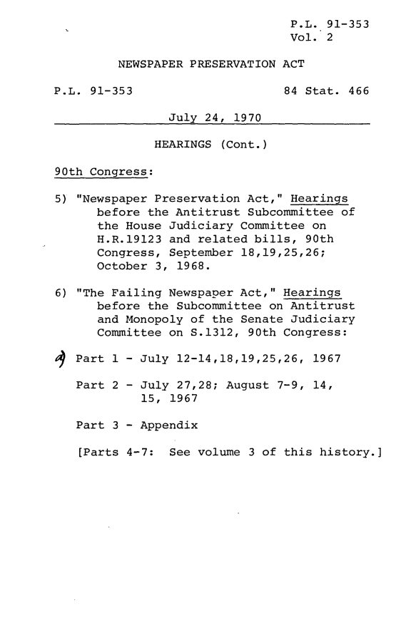 handle is hein.leghis/lorynewpre0002 and id is 1 raw text is: ï»¿P.L. 91-353
Vol. 2
NEWSPAPER PRESERVATION ACT
P.L. 91-353                     84 Stat. 466
July 24, 1970
HEARINGS (Cont.)
90th Congress:
5) Newspaper Preservation Act, Hearings
before the Antitrust Subcommittee of
the House Judiciary Committee on
H.R.19123 and related bills, 90th
Congress, September 18,19,25,26;
October 3, 1968.
6) The Failing Newspaper Act, Hearings
before the Subcommittee on Antitrust
and Monopoly of the Senate Judiciary
Committee on S.1312, 90th Congress:
Part 1 - July 12-14,18,19,25,26, 1967
Part 2 - July 27,28; August 7-9, 14,
15, 1967
Part 3 - Appendix
[Parts 4-7: See volume 3 of this history.]


